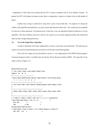 computations in half while also insuring that the FFT is always computed with an even number of points. In
general, the FFT will produce erroneous results when a computation is made on a window with an odd number of
points.
Another time savings is achieved by using fewer cycles of post fault data. For purposes of testing the
validity of the algorithm presented here, six cycles of post fault data have been used. This would only be acceptable
for zone two or three protection. For practical zone 2 (and zone 1) use, the algorithm should be reduced to a 4 cycle
algorithm. This does introduce some error, however the results are not severely impacted and the relay should still
make accurate enough relaying decisions.
3.6

Test of the Single Phase Algorithm
In order to determine if the logic implemented is correct, several tests were performed. The following are

results of several tests demonstrating the successful use of the above described algorithm.
First of all, the simple test case described in section 1.1 was implemented in the EMTP (Electromagnetic
Transients Program) which is available from the Electric Power Research Institute (EPRI). The input file for the
study is shown in figure 3.6.1.

BEGIN NEW DATA CASE
C ----dt<---Tmax<---Xopt<---Copt<-Epsiln<-Tolmat<-Tstart
26042e-8

0.1

60

0.

C .....^.......^.......^.......^.......^.......^.......^
C -Iprnt<--Iplot<-Idoubl<-Kssout<-Maxout<---Ipun<-Memsav<---Icat<-Nenerg<-Iprsup
1

1

0

1

0

0

0

2

C .....^.......^.......^.......^.......^.......^.......^.......^.......^.......^
C <--Isw<--Itest<--Idist<--Aincr<-Xmaxmx<-Degmin<-Degmax<-Statfr<-Sigmax<--Nseed
C
C .....^.......^.......^.......^.......^.......^.......^.......^.......^.......^
C --Kchg<---Mult<---Kchg<---Mult<---Kchg<---Mult<---Kchg<---Mult<---Kchg<---Mult
C
C .....^.......^.......^.......^.......^.......^.......^.......^.......^.......^
C <---Nodes--><---Refer--><-Ohms<---mH<---uF<-------------------------OutputÄÄÄ¿
C Bus1->Bus2->Bus3->Bus4-><----R<----L<----C
POS SW1

3.

SW2

6. 596.

V
1
1

BLANK END OF CIRCUIT DATA
C <-Bus1<-Bus2<---Tclose<----Topen<-------Ie<----Flash<--Request<-----Target<--O
SW1 SW2

1e-9

1.

1

25

 