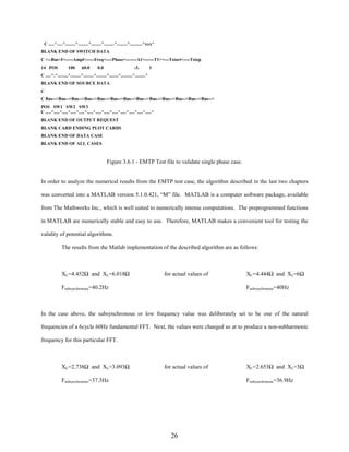 C .....^.....^.........^.........^.........^.........^.........^...........^xxx^
BLANK END OF SWITCH DATA
C <--Bus<I<-----Ampl<-----Freq<----Phase<-------A1<------T1><---Tstart<----Tstop
14 POS

100

60.0

0.0

-3.

1

C .....^.^.........^.........^.........^.........^........^..........^.........^
BLANK END OF SOURCE DATA
C
C Bus-->Bus-->Bus-->Bus-->Bus-->Bus-->Bus-->Bus-->Bus-->Bus-->Bus-->Bus-->Bus-->
POS SW1 SW2 SW3
C .....^.....^.....^.....^.....^.....^.....^.....^.....^.....^.....^.....^.....^
BLANK END OF OUTPUT REQUEST
BLANK CARD ENDING PLOT CARDS
BLANK END OF DATA CASE
BLANK END OF ALL CASES

Figure 3.6.1 - EMTP Test file to validate single phase case.

In order to analyze the numerical results from the EMTP test case, the algorithm described in the last two chapters
was converted into a MATLAB version 5.1.0.421, “M” file. MATLAB is a computer software package, available
from The Mathworks Inc., which is well suited to numerically intense computations. The preprogrammed functions
in MATLAB are numerically stable and easy to use. Therefore, MATLAB makes a convenient tool for testing the
validity of potential algorithms.
The results from the Matlab implementation of the described algorithm are as follows:

XC=4.452Ω and XL=6.018Ω

for actual values of

Fsubsynchronous=40.2Hz

XC=4.444Ω and XL=6Ω
Fsubsynchronous=40Hz

In the case above, the subsynchronous or low frequency value was deliberately set to be one of the natural
frequencies of a 6cycle 60Hz fundamental FFT. Next, the values were changed so at to produce a non-subharmonic
frequency for this particular FFT.

XC=2.738Ω and XL=3.093Ω

for actual values of

Fsubsynchronous=37.3Hz

XC=2.653Ω and XL=3Ω
Fsubsynchronous=36.9Hz

26

 