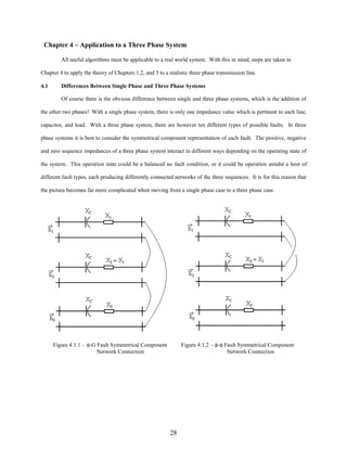Chapter 4 – Application to a Three Phase System
All useful algorithms must be applicable to a real world system. With this in mind, steps are taken in
Chapter 4 to apply the theory of Chapters 1,2, and 3 to a realistic three phase transmission line.
4.1

Differences Between Single Phase and Three Phase Systems
Of course there is the obvious difference between single and three phase systems, which is the addition of

the other two phases! With a single phase system, there is only one impedance value which is pertinent to each line,
capacitor, and load. With a three phase system, there are however ten different types of possible faults. In three
phase systems it is best to consider the symmetrical component representation of each fault. The positive, negative
and zero sequence impedances of a three phase system interact in different ways depending on the operating state of
the system. This operation state could be a balanced no fault condition, or it could be operation amidst a host of
different fault types, each producing differently connected networks of the three sequences. It is for this reason that
the picture becomes far more complicated when moving from a single phase case to a three phase case.

Figure 4.1.1 - φ-G Fault Symmetrical Component
Network Connection

Figure 4.1.2 - φ-φ Fault Symmetrical Component
Network Connection

28

 