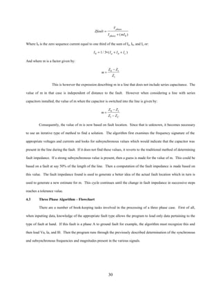 Zfault =

V phase
I phase + ( mI 0 )

Where I0 is the zero sequence current equal to one third of the sum of Ia, Ib, and Ic or:
I 0 = 1 / 3∗ ( I a + I b + I c )

And where m is a factor given by:
m=

Z 0 − Z1
Z1

This is however the expression describing m in a line that does not include series capacitance. The
value of m in that case is independent of distance to the fault. However when considering a line with series
capacitors installed, the value of m when the capacitor is switched into the line is given by:
m=

Z 0 − Z1
Z1 − Z C

Consequently, the value of m is now based on fault location. Since that is unknown, it becomes necessary
to use an iterative type of method to find a solution. The algorithm first examines the frequency signature of the
appropriate voltages and currents and looks for subsynchronous values which would indicate that the capacitor was
present in the line during the fault. If it does not find these values, it reverts to the traditional method of determining
fault impedance. If a strong subsynchronous value is present, then a guess is made for the value of m. This could be
based on a fault at say 50% of the length of the line. Then a computation of the fault impedance is made based on
this value. The fault impedance found is used to generate a better idea of the actual fault location which in turn is
used to generate a new estimate for m. This cycle continues until the change in fault impedance in successive steps
reaches a tolerance value.
4.3

Three Phase Algorithm – Flowchart
There are a number of book-keeping tasks involved in the processing of a three phase case. First of all,

when inputting data, knowledge of the appropriate fault type allows the program to load only data pertaining to the
type of fault at hand. If this fault is a phase A to ground fault for example, the algorithm must recognize this and
then load Va, Ia, and I0. Then the program runs through the previously described determination of the synchronous
and subsynchronous frequencies and magnitudes present in the various signals.

30

 