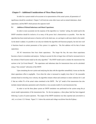 Chapter 5 – Additional Considerations of Three Phase Systems
In order for a system model to be accurate in its representation of the actual system, all parameters of
significance should be considered. Chapter 5 will look into some other issues such as mutual inductance, shunt
capacitance, and the MOV which protects the capacitor itself.
5.1

Addition of Mutual Inductance and Shunt Capacitance
In order to more accurately test the response of the algorithm in a ‘realistic’ setting, the model used in the

EMTP simulation should be inclusive of as many of the power line’s characteristics as possible. Now that the
algorithm has been tested and seems to function well in the ideal case, we can begin to add more detail to the model.
As the detail is added, it is possible to not only test whether the algorithm still functions properly, but also how well
it functions based on certain parameters of the system it is applied to. The first addition will be that of shunt
capacitance.
All AC transmission lines have shunt capacitance. The longer the line, the more shunt capacitance
becomes a factor in simulation and analysis. Failing to account for this in longer lines will lead to increased error in
the estimate of fault location made by the relay algorithm.6 The EMTP model used to emulate the transmission line
sections is the “pi Circuit Branch”. The capacitance and inductance data for transmission lines can be calculated
using a “line constant” subroutine of the EMTP.
Upon simulating the new system and analyzing the data with the algorithm unmodified, it turns out that the
shunt capacitance effect is negligible. Even when the value is increased to roughly twice that of the reasonable
estimate based on traveling wave velocity, the algorithm remains robust and continues to return solutions for L and
C that are within 5% of the actual values simulated in the EMTP. The “pi” model of the transmission line also
includes mutual inductance parameters and is therefore a very accurate model of a real transmission line.
In order to test the three phase system an EMTP simulation was performed on the system using the pi
circuit model representation of the transmission line. For the test purposes, a three phase fault has been triggered
following 2 cycles of system operation. The output of the EMTP simulation was then exported and converted to a
.wk1, or a Lotus 1-2-3 format. Figure 5.1.1 shows the current and voltage waveforms from the B phase.:

33

 