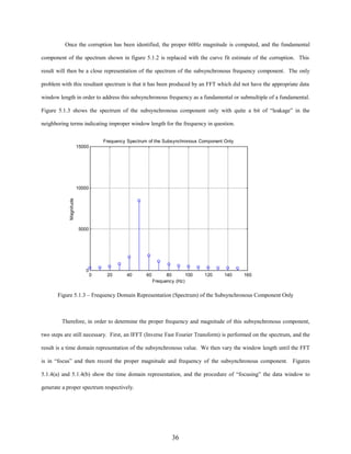 Once the corruption has been identified, the proper 60Hz magnitude is computed, and the fundamental
component of the spectrum shown in figure 5.1.2 is replaced with the curve fit estimate of the corruption. This
result will then be a close representation of the spectrum of the subsynchronous frequency component. The only
problem with this resultant spectrum is that it has been produced by an FFT which did not have the appropriate data
window length in order to address this subsynchronous frequency as a fundamental or submultiple of a fundamental.
Figure 5.1.3 shows the spectrum of the subsynchronous component only with quite a bit of “leakage” in the
neighboring terms indicating improper window length for the frequency in question.
Frequency Spectrum of the Subsynchronous Component Only
15000

Magnitude

10000

5000

0
0

20

40

60

80
100
Frequency (Hz)

120

140

160

Figure 5.1.3 – Frequency Domain Representation (Spectrum) of the Subsynchronous Component Only

Therefore, in order to determine the proper frequency and magnitude of this subsynchronous component,
two steps are still necessary. First, an IFFT (Inverse Fast Fourier Transform) is performed on the spectrum, and the
result is a time domain representation of the subsynchronous value. We then vary the window length until the FFT
is in “focus” and then record the proper magnitude and frequency of the subsynchronous component. Figures
5.1.4(a) and 5.1.4(b) show the time domain representation, and the procedure of “focusing” the data window to
generate a proper spectrum respectively.

36

 