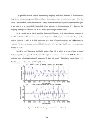 The appropriate window length is determined by comparing the relative magnitude of the fundamental
(largest value seen) to the magnitude of the next adjacent frequency component for each window length. When this
ratio is a maximum there is little or no remaining “leakage” and the fundamental frequency component of the signal
is now equal to, or an even multiple / submultiple of one harmonics of the corresponding FFT. Therefore, the
frequency and magnitude calculated with the FFT for that window length should be correct.
In the example used to test the algorithm, the computed frequency of the subsynchronous component is
found to be 49.873Hz. When this value is used and the impedance (V/I ratio) is computed at that frequency, the
resulting values for L and C to the fault location are j61.4788 Ω of inductive reactance, and –j64 Ω capacitve
reactance. This represents a determination of fault location, for either relaying or fault location purposes, with an
accuracy of 97.6%.
In order to verify the process, described in section 4.2 and 4.3, for solving in the case of phase to ground
faults, using an iterative approach to find m, the following test was performed. This time the EMTP analysis was
performed using a time dependant switch between the A phase and ground. The following graphs (figure 5.1.5)
depict the A phase voltage and current through the test.

A phase voltage (volts)

5

5

EMTP OUTPUT DATA FOR A PHASE VOLTAGE (A-N)

0

-5

A phase current (amps)

x 10

1

0
x 10

0.02
4

0.04

0.06

0.08
0.1
0.12
0.14
time (seconds)
EMTP OUTPUT DATA FOR A PHASE CURRENT

0.04

0.06

0.16

0.18

0.16

0.18

0.5
0
-0.5
-1

0

0.02

0.08
0.1
time (seconds)

0.12

0.14

Figure 5.1.5 – Phase A Voltage and Current for an A-G Fault

38

 
