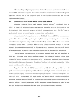 The next challenge in duplicating circumstances which would be seen on an actual transmission line is to
add shunt MOV protection to the capacitor. These devices are nonlinear resistive elements which are used to protect
some series capacitors from the high voltages that would be seen across their terminals when there is a fault
condition (very high currents).
5.2

Addition of Metal Oxide Varistors in Shunt with the Series C Element
Metal Oxide Varistors are typically placed in parallel with series capacitors.2 These devices, known as

MOV’s, are crucial in the protection schemes of these capacitors. When a fault occurs and line current surges to a
level significantly higher than normal, damage to the dielectric in the capacitor can occur.5 The MOV placed in
parallel with the capacitor prevents this by acting in a manner similar to a Zener diode.
In the protection of series capacitors, the use of Metal Oxide Varistors (MOV) has become common
practice. These devices protect the capacitors by insuring that the voltage across the capacitor does not exceed a
certain threshold as might occur during a high current fault.5 This is accomplished by a device whose terminal
characteristics resemble that of a Zener diode. When the voltage is below the threshold, the device has very high
resistance. However when the voltage exceeds the level set for the device, its resistance drops very quickly and acts
to short the terminals of the capacitor in order to protect the dielectric from the damaging effects of a flashover.
The device however can cause problems due to its highly non-linear nature. The MOV is simulated in
EMTP with a “three phase, voltage sensitive, non linear resistance.” The resistance of this device will vary as the
voltage on the capacitor terminals varies, thus simulating an MOV during a fault. When the set threshold is passed,
the MOV model will act to short the capacitor. The addition of this device to the test circuit should produce a highly
accurate model from which to collect data.
The problem is that when the MOV does operate, it is very difficult to make any sort of decision based
purely on the results of data analyzed using an FFT. This is due to the highly transient nature of the signals as a
result of waveform clipping. This results in unreliable computed phasor results. There is however a positive side
effect to all of this. When the MOV does operate (keep in mind that not all faults will induce a current level
sufficient to pass the MOV voltage threshold and activate the device), it creates a frequency signature which can be
positively identified. When there is operation of an MOV, it is obvious that a series capacitor was part of the fault
loop since only fault current would cause an MOV to operate and clip the waveforms seen by the relay.

43

 