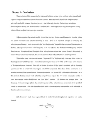 Chapter 6 - Conclusions
The completion of this research has led to potential solutions to three of the problems in impedance based
capacitor compensated transmission line protection schemes. While these three steps still do not provide for a
universally applicable computer algorithm, they are a step in the right direction. Further, these techniques,
particularly those dealing with the Fast Fourier Transform (FFT) and its application, may prove helpful in solving
other problems unrelated to power system protection.

1) Determination of a method capable of resolving two very closely spaced frequencies from the voltage
and current waveform data collected following a fault.

This is an important concept for analyzing the

subsynchronous frequency which is present in the “post fault domain” (caused by the presence of the capacitor on
the line). The capacitor causes the natural frequency of the line to be less than the fundamental frequency of 60Hz.
Therefore once the magnitude and frequency of the subsynchronous voltage and current signals is determined, as
well as 60Hz synchronous component, then we can determine the L and C of the line as separate quantities.
The solution found was somewhat simple. Taking an FFT of the 4 post fault cycles and fitting a curve to
the data points above 60Hz provides a means for determining how much of the 60Hz result was due to the presence
of the subsynchronous frequency. Once this is known, the correct 60 Hz value is computed and the frequency
spectrum can then be corrected by removing the actual 60Hz component. This allows for the construction of an
accurate spectrum of the subsynchronous frequency component. An inverse FFT is then used to determine a set of
data points in the time domain which reflect the subsynchronous signal. The FFT is then calculated a number of
times with varying window lengths until one clear “spike” emerges. This indicates the stopping point. The
frequency of this one single spike is the correct frequency of the subsynchronous component of the post fault
voltage or current signal. Also, the magnitude of this spike is then an accurate representation of the magnitude of
the subsynchronous component.

2) In the case of a single phase to ground fault, the method for calculating the fault impedance is to use the
formula:
Zfault =

V phase
I phase + ( mI 0 )

47

 