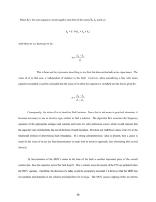 Where I0 is the zero sequence current equal to one third of the sum of Ia, Ib, and Ic or:

I 0 = 1 / 3∗ ( I a + I b + I c )

And where m is a factor given by:

m=

Z 0 − Z1
Z1

This is however the expression describing m in a line that does not include series capacitance. The
value of m in that case is independent of distance to the fault. However, when considering a line with series
capacitors installed, it can be concluded that the value of m when the capacitor is switched into the line is given by:

m=

Z 0 − Z1
Z1 − Z C

Consequently, the value of m is based on fault location. Since that is unknown in practical situations, it
becames necessary to use an iterative type method to find a solution. The algorithm first examines the frequency
signature of the appropriate voltages and currents and looks for subsynchronous values which would indicate that
the capacitor was switched into the line at the time of fault inception. If it does not find these values, it reverts to the
traditional method of determining fault impedance. If a strong subsynchronous value is present, then a guess is
made for the value of m and the final determination is made with an iterative approach, thus eliminating this second
obstacle.

3) Determination of the MOV’s status at the time of the fault is another important piece of the overall
solution (i.e. Was the capacitor part of the fault loop?). This is critical since the results of the FFT are polluted when
the MOV operates. Therefore, the decision of a relay would be completely incorrect if it believes that the MOV has
not operated and depends on the solution presented here for its logic. The MOV causes clipping of the waveforms

48

 