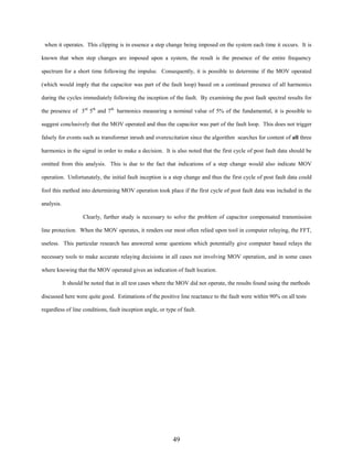 when it operates. This clipping is in essence a step change being imposed on the system each time it occurs. It is
known that when step changes are imposed upon a system, the result is the presence of the entire frequency
spectrum for a short time following the impulse. Consequently, it is possible to determine if the MOV operated
(which would imply that the capacitor was part of the fault loop) based on a continued presence of all harmonics
during the cycles immediately following the inception of the fault. By examining the post fault spectral results for
the presence of 3rd 5th and 7th harmonics measuring a nominal value of 5% of the fundamental, it is possible to
suggest conclusively that the MOV operated and thus the capacitor was part of the fault loop. This does not trigger
falsely for events such as transformer inrush and overexcitation since the algorithm searches for content of all three
harmonics in the signal in order to make a decision. It is also noted that the first cycle of post fault data should be
omitted from this analysis. This is due to the fact that indications of a step change would also indicate MOV
operation. Unfortunately, the initial fault inception is a step change and thus the first cycle of post fault data could
fool this method into determining MOV operation took place if the first cycle of post fault data was included in the
analysis.
Clearly, further study is necessary to solve the problem of capacitor compensated transmission
line protection. When the MOV operates, it renders our most often relied upon tool in computer relaying, the FFT,
useless. This particular research has answered some questions which potentially give computer based relays the
necessary tools to make accurate relaying decisions in all cases not involving MOV operation, and in some cases
where knowing that the MOV operated gives an indication of fault location.
It should be noted that in all test cases where the MOV did not operate, the results found using the methods
discussed here were quite good. Estimations of the positive line reactance to the fault were within 90% on all tests
regardless of line conditions, fault inception angle, or type of fault.

49

 