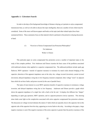 Appendix A - Literature Search

In order to develop a firm background knowledge of distance relaying as it pertains to series compensated
transmission lines, as well as to be able to discuss this topic intelligently, there are a number of texts which must be
considered. Some of the more well known papers and books on the topic (and other related topics) have been
summarized below. These summaries focus on that material which is pertinent to the protective relaying discussion
at hand.

(1)

“Overview of Series-Compensated Line Protection Philosophies”
Fin Andersson
Walter A. Elmore

This particular paper on series compensated line protection covers a number of important topics in the
study of this complex problem. First Andersson and Elmore examine the basic cause of the problems associated
with traditional schemes when applied to a capacitor compensated line. The addressed problems include spark gap
flashover, MOV operation / transfer of capacitor reactance to resistance by metal oxide element bridging of the
capacitor, distortion of the apparent impedance seen at the relay site, voltage reversal (inversion), current reversal
(inversion), delayed impedance swing due to low frequency transient component, false voltage “zeros” on adjacent
lines which do not have faults, and power reversal (in the case of parallel lines).
The topics of most interest to us are MOV operation (transfer of capacitive reactance to resistance), voltage
inversion, and delayed impedance swing due to low frequency. Andersson and Elmore provide a graph which
shows the apparent impedance of a single line with a fault at the far end. It displays the different line “shapes”
depending on spark gap operation, MOV operation, and no capacitor-protective device operation. This drawing
alone sheds some light on the complexities associated with series capacitor compensated line protection schemes.
The discussion on voltage reversal indicates the nature of faults which are typically close to the capacitor, but on the
opposite side of the capacitor from the relay, appearing as reverse faults to the relay. According to the paper, a large
negative reactance is seen if the negative reactance of the series capacitor is greater than the positive reactance of the

52

 