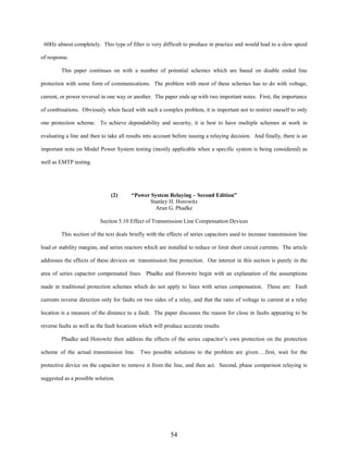 60Hz almost completely. This type of filter is very difficult to produce in practice and would lead to a slow speed
of response.
This paper continues on with a number of potential schemes which are based on double ended line
protection with some form of communications. The problem with most of these schemes has to do with voltage,
current, or power reversal in one way or another. The paper ends up with two important notes. First, the importance
of combinations. Obviously when faced with such a complex problem, it is important not to restrict oneself to only
one protection scheme. To achieve dependability and security, it is best to have multiple schemes at work in
evaluating a line and then to take all results into account before issuing a relaying decision. And finally, there is an
important note on Model Power System testing (mostly applicable when a specific system is being considered) as
well as EMTP testing.

(2)

“Power System Relaying – Second Edition”
Stanley H. Horowitz
Arun G. Phadke

Section 5.10 Effect of Transmission Line Compensation Devices
This section of the text deals briefly with the effects of series capacitors used to increase transmission line
load or stability margins, and series reactors which are installed to reduce or limit short circuit currents. The article
addresses the effects of these devices on transmission line protection. Our interest in this section is purely in the
area of series capacitor compensated lines. Phadke and Horowitz begin with an explanation of the assumptions
made in traditional protection schemes which do not apply to lines with series compensation. These are: Fault
currents reverse direction only for faults on two sides of a relay, and that the ratio of voltage to current at a relay
location is a measure of the distance to a fault. The paper discusses the reason for close in faults appearing to be
reverse faults as well as the fault locations which will produce accurate results.
Phadke and Horowitz then address the effects of the series capacitor’s own protection on the protection
scheme of the actual transmission line. Two possible solutions to the problem are given….first, wait for the
protective device on the capacitor to remove it from the line, and then act. Second, phase comparison relaying is
suggested as a possible solution.

54

 