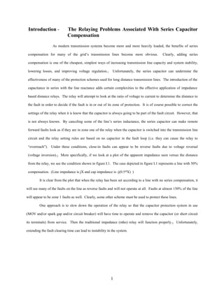 Introduction -

The Relaying Problems Associated With Series Capacitor
Compensation

As modern transmission systems become more and more heavily loaded, the benefits of series
compensation for many of the grid’s transmission lines become more obvious.

Clearly, adding series

compensation is one of the cheapest, simplest ways of increasing transmission line capacity and system stability,
lowering losses, and improving voltage regulation.1

Unfortunately, the series capacitor can undermine the

effectiveness of many of the protection schemes used for long distance transmission lines. The introduction of the
capacitance in series with the line reactance adds certain complexities to the effective application of impedance
based distance relays. The relay will attempt to look at the ratio of voltage to current to determine the distance to
the fault in order to decide if the fault is in or out of its zone of protection. It is of course possible to correct the
settings of the relay when it is know that the capacitor is always going to be part of the fault circuit. However, that
is not always known. By canceling some of the line’s series inductance, the series capacitor can make remote
forward faults look as if they are in zone one of the relay when the capacitor is switched into the transmission line
circuit and the relay setting rules are based on no capacitor in the fault loop (i.e. they can cause the relay to
“overreach”). Under these conditions, close-in faults can appear to be reverse faults due to voltage reversal
(voltage inversion).2 More specifically, if we look at a plot of the apparent impedance seen versus the distance
from the relay, we see the condition shown in figure I.1. The case depicted in figure I.1 represents a line with 50%
compensation. (Line impedance is jX and cap impedance is -j(0.5*X) )
It is clear from the plot that when the relay has been set according to a line with no series compensation, it
will see many of the faults on the line as reverse faults and will not operate at all. Faults at almost 150% of the line
will appear to be zone 1 faults as well. Clearly, some other scheme must be used to protect these lines.
One approach is to slow down the operation of the relay so that the capacitor protection system in use
(MOV and/or spark gap and/or circuit breaker) will have time to operate and remove the capacitor (or short circuit
its terminals) from service. Then the traditional impedance (mho) relay will function properly.3 Unfortunately,
extending the fault clearing time can lead to instability in the system.

1

 