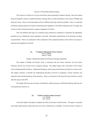 Section 5.4 Three Phase Distance Relays
This section is of interest as it covers several basic topics pertaining to distance relaying. Since the solution
being investigated is based on traditional distance relaying, there is useful information in this section of Phadke and
Horowitz’s book. There is a brief description of the 10 different fault types which are possible. Then it is noted that
all distance relaying schemes are based on determining the impedance to the fault by taking the ratio of voltages and
currents in order to determine positive sequence impedance to the fault.
Next, the different fault types are examined using symmetrical components to determine the appropriate
quantities to use in finding the correct impedance to the fault. Particularly important here is the discussion on phase
to ground faults. There is an explanation of the computation of the compensated phase current which is necessary to
determine the impedance to the fault.

(3)

“Computer Relaying for Power Systems”
Arun G. Phadke
James S. Thorp

Chapter 3 Mathematical Basis for Protective Relaying Algorithms
This chapter of Phadke and Thorp’s book is concerned with the Fourier transform, the fast Fourier
transform, and the use of these tools in computer relaying. The chapter begins with a discussion of the Fourier
series including periodic functions, fundamental frequency and the general information provided in a Fourier series.
The chapter continues to describe the mathematical procedure involved in computing a Fourier transform, the
expected results and the limitations of the transform. There is a discussion of the discrete Fourier transform, and the
filter like nature of the DFT.
The chapter then discusses the topics of probability, random processes, and Kalman filtering which are not
of any particular interest to us.

(4)

“Limits to Fault Location Accuracy”
A.G. Phadke
M.A. Xavier

As the title implies, this paper investigates the limits of accuracy on fault location. The paper is concerned
with single ended schemes (where data from one end of a faulted line is available). In the first section “Sources of

55

 