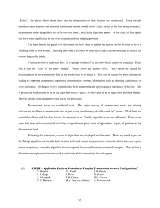 Errors”, the places where errors enter into the computation of fault location are enumerated. These include
transducer error (current and potential transformer errors), model errors (faulty model of the line being protected),
measurement errors (amplifiers and A/D converter error), and finally algorithm errors. In this case, all four apply
and have some significance in the series compensated line relaying problem.
The drive behind the paper is to determine just how close to perfect the results can be in order to have a
finishing point to look toward. Knowing this point is essential in order not to take extreme measures to reduce the
error to impossible levels.
Transducer error is addressed first. It is quickly written off as an error which cannot be corrected. There
fore it sets the “floor” of the error “budget”.

Model errors are another story.

These errors are caused by

misconception of the transmission line in the model used to evaluate it. This can be caused by poor information
leading to improper incremental impedance determination, omitted information such as charging capacitance or
series resistance. The largest error is determined to be in determining the zero sequence impedance of the line. This
is potentially troublesome to us as our algorithm uses a “guess” for the value of m to begin with and then iterates.
There is already some uncertainty here due to our procedure.
Measurement errors are considered next.

The major sources of measurement errors are missing

information and flaws in measurement due to gain errors, non-linearity, dc offsets and A/D errors. All of these are
potential problems and therefore this text is important to us. Finally, algorithm errors are addressed. These errors
cover line items such as numerical instability in algorithms to poor choice of approaches. Again, all pertinent to the
discussion at hand.
Following this discussion, a series of algorithms are developed and discussed. These are based in part on
the Takagi algorithm and include fault location with load current compensation, a formula which does not require
source impedances, correction algorithm for untransposed lines as well as some numerical examples. There is then a
discussion on implementation issues and a conclusion which summarizes the entire paper.

(5)

“CIGRE – Application Guide on Protection of Complex Transmission Network Configurations”
E. Bondia
J.L. Carel
P.O. Gjerde
L. Lohage
J. Maas
G. Pratesi
J. Zakonjsek
R.G. Coney
G.G. Correa
D.C. Dawson
M.V. Gonzalez Sabato
A. Palamarczuk

56

 