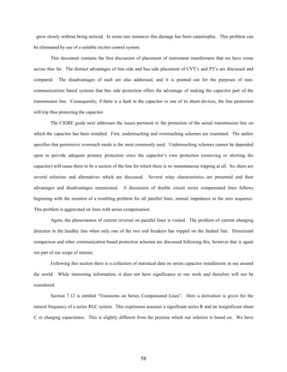 grow slowly without being noticed. In some rare instances this damage has been catastrophic. This problem can
be eliminated by use of a suitable exciter control system.
This document contains the first discussion of placement of instrument transformers that we have come
across thus far. The distinct advantages of line side and bus side placement of CVT’s and PT’s are discussed and
compared.

The disadvantages of each are also addressed, and it is pointed out for the purposes of non-

communications based systems that bus side protection offers the advantage of making the capacitor part of the
transmission line. Consequently, if there is a fault in the capacitor or one of its shunt devices, the line protection
will trip thus protecting the capacitor.
The CIGRE guide next addresses the issues pertinent to the protection of the actual transmission line on
which the capacitor has been installed. First, underreaching and overreaching schemes are examined. The author
specifies that permissive overreach mode is the most commonly used. Underreaching schemes cannot be depended
upon to provide adequate primary protection since the capacitor’s own protection (removing or shorting the
capacitor) will cause there to be a section of the line for which there is no instantaneous tripping at all. So, there are
several solutions and alternatives which are discussed.
advantages and disadvantages enumerated.

Several relay characteristics are presented and their

A discussion of double circuit series compensated lines follows

beginning with the mention of a troubling problem for all parallel lines, mutual impedance in the zero sequence.
This problem is aggravated on lines with series compensation.
Again, the phenomenon of current reversal on parallel lines is visited. The problem of current changing
direction in the healthy line when only one of the two end breakers has tripped on the faulted line. Directional
comparison and other communication based protection schemes are discussed following this, however that is again
not part of our scope of interest.
Following this section there is a collection of statistical data on series capacitor installations in use around
the world. While interesting information, it does not have significance to our work and therefore will not be
considered.
Section 7.12 is entitled “Transients on Series Compensated Lines”. Here a derivation is given for the
natural frequency of a series RLC system. This expression assumes a significant series R and an insignificant shunt
C or charging capacitance. This is slightly different from the premise which our solution is based on. We have

58

 