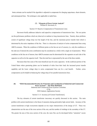 better estimate can be reached if the algorithm is adjusted to compensate for charging capacitance, shunt elements,
and untransposed lines. The technique is also applicable to radial lines.

(7) “Elements of Power System Analysis”
William D. Stevenson, Jr.
Section 5.9 Reactive Compensation of Transmission Lines
Stevenson briefly addresses inductive and capacitive compensation of transmission lines. The text points
out the performance problems which are observed on medium to long transmission lines. Namely, these problems
consist of significant voltage drop over the length of the line, and the maximum power transfer limit which is
determined by the series impedance of the line. There is a discussion of analysis of series compensated lines using
ABCD constants. When the conditions of different points on the line are not of concern, (i.e. only the conditions at
the ends are of interest) the series combination may be considered as a whole with a single set of parameters. When
conditions on the line are of interest, then ABCD constants must be determined for the segments on each side of the
capacitor as well as for the capacitor itself. Then the total line is represented by the sum of the three models.
Stevenson then lists some of the more beneficial uses for series capacitors. In the southwest portion of the
United States where generating plants can be hundreds of miles from their load, the increased power transfer
capability and the lower voltage drop in series compensated lines can be a real benefit.

Further, series

compensation can be helpful in balancing the voltage drop of two parallel transmission lines.

(8)

“IEEE Recommended Practice for Protection and Coordination of Industrial and Commercial
Power Systems” – The IEEE Buff Book
Industrial and Commercial Power Systems Committee
of the
IEEE Industry Applications Society
Section 3.1.4 Accuracy [of Current Transformers]
The key elements of current transformer inaccuracy are quickly discussed in this section. The main

problem with current transformers is the threat of saturation during particularly high current faults. Accuracy of the
current transformer at high overcurrents depends on two major characteristics of the design of CT. These two
characteristics are the area of the cross section of the core, and the number of windings in the secondary of the CT.
The greater the area of the cross section of the core, the more flux can be developed before “saturation” occurs

60

 