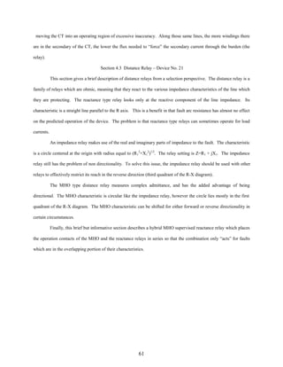 moving the CT into an operating region of excessive inaccuracy. Along those same lines, the more windings there
are in the secondary of the CT, the lower the flux needed to “force” the secondary current through the burden (the
relay).
Section 4.3 Distance Relay – Device No. 21
This section gives a brief description of distance relays from a selection perspective. The distance relay is a
family of relays which are ohmic, meaning that they react to the various impedance characteristics of the line which
they are protecting. The reactance type relay looks only at the reactive component of the line impedance. Its
characteristic is a straight line parallel to the R axis. This is a benefit in that fault arc resistance has almost no effect
on the predicted operation of the device. The problem is that reactance type relays can sometimes operate for load
currents.
An impedance relay makes use of the real and imaginary parts of impedance to the fault. The characteristic
is a circle centered at the origin with radius equal to (R12+X12)1/2. The relay setting is Z=R1 + jX1. The impedance
relay still has the problem of non directionality. To solve this issue, the impedance relay should be used with other
relays to effectively restrict its reach in the reverse direction (third quadrant of the R-X diagram).
The MHO type distance relay measures complex admittance, and has the added advantage of being
directional. The MHO characteristic is circular like the impedance relay, however the circle lies mostly in the first
quadrant of the R-X diagram. The MHO characteristic can be shifted for either forward or reverse directionality in
certain circumstances.
Finally, this brief but informative section describes a hybrid MHO supervised reactance relay which places
the operation contacts of the MHO and the reactance relays in series so that the combination only “acts” for faults
which are in the overlapping portion of their characteristics.

61

 