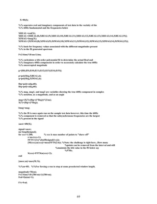 X=fft(I);
%% seperates real and imaginary components of test data in the vacinity of the
%% 60Hz fundamental and the frequencies below
XREAL=real(X);
XREAL=[XREAL(8),XREAL(9),XREAL(10),XREAL(11),XREAL(12),XREAL(13),XREAL(14),XREAL(15)];
XIMAG=imag(X);
XIMAG=[XIMAG(8),XIMAG(9),XIMAG(10),XIMAG(11),XIMAG(12),XIMAG(13),XIMAG(14),XIMAG(15)];
%% basis for frequency values associated with the different magnitudes present
%% in the fft generated spectrum
f=(1/time)*(0:nu-1)/nu;
%% caclculates a 6th order polynomial fit to determine the actual Real and
%% Imaginary 60Hz components in order to accurately calculate the true 60Hz
%% uncorrupted magnitude
g=[f(8),f(9),f(10),f(11),f(12),f(13),f(14),f(15)];
p=polyfit(g,XREAL,6);
q=polyfit(g,XIMAG,6);
fitp=polyval(p,60);
fitq=polyval(q,60);
%% mag, mag1, and mag2 are variables showing the true 60Hz component in complex
%% notation, as a magnitude, and as an angle
mag=(X(7)-(fitp+(i*fitq)))*(2/nu);
X(7)=(fitp+(i*fitq));
Imag=mag;
%% the fft is once again run on the sample test data however, this time the 60Hz
%% component is removed so that the subsynchronous frequencies are the largest
%% present in the signal
xnew=ifft(X);
signal=xnew;
nu=length(signal);
for xxx=1:200;
% xxx is max number of points to "shave off"
s=nu-(xxx-1);
FFTS=(2/s)*abs(fft(signal(1:s)));
[M(xxx),n(xxx)]=max(FFTS(2:6)); %Note: the challenge is right here...How many
%points can be removed from the interval and still
%maintain the 6th value in the fft below say
%57Hz.
S(xxx)=FFTS(n(xxx)+2);
end
[maxr,m]=max(M./S);
%%m=85; %%For forcing a run to stop at some preselected window length.
magnitude=M(m);
f=(1/time)*(0:(384-m)-1)/(384-m);
fval=f(n(m)+1);
FA=fval;

69

 