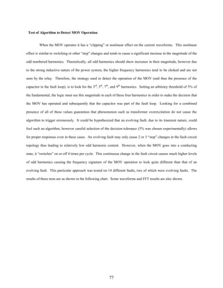 Test of Algorithm to Detect MOV Operation
When the MOV operates it has a “clipping” or nonlinear effect on the current waveforms. This nonlinear
effect is similar to switching or other “step” changes and tends to cause a significant increase in the magnitude of the
odd numbered harmonics. Theoretically, all odd harmonics should show increases in their magnitude, however due
to the strong inductive nature of the power system, the higher frequency harmonics tend to be choked and are not
seen by the relay. Therefore, the strategy used to detect the operation of the MOV (and thus the presence of the
capacitor in the fault loop), is to look for the 3rd, 5th, 7th, and 9th harmonics. Setting an arbitrary threshold of 5% of
the fundamental, the logic must see this magnitude in each of these four harmonics in order to make the decision that
the MOV has operated and subsequently that the capacitor was part of the fault loop. Looking for a combined
presence of all of these values guarantees that phenomenon such as transformer overexcitation do not cause the
algorithm to trigger erroneously. It could be hypothesized that an evolving fault, due to its transient nature, could
fool such an algorithm, however careful selection of the decision tolerance (5% was chosen experimentally) allows
for proper responses even in these cases. An evolving fault may only cause 2 or 3 “step” changes in the fault circuit
topology thus leading to relatively low odd harmonic content. However, when the MOV goes into a conducting
state, it “switches” on or off 4 times per cycle. This continuous change in the fault circuit causes much higher levels
of odd harmonics causing the frequency signature of the MOV operation to look quite different than that of an
evolving fault. This particular approach was tested on 14 different faults, two of which were evolving faults. The
results of these tests are as shown in the following chart. Some waveforms and FFT results are also shown.

77

 