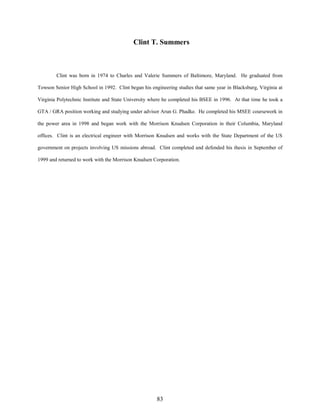 Clint T. Summers

Clint was born in 1974 to Charles and Valerie Summers of Baltimore, Maryland. He graduated from
Towson Senior High School in 1992. Clint began his engineering studies that same year in Blacksburg, Virginia at
Virginia Polytechnic Institute and State University where he completed his BSEE in 1996. At that time he took a
GTA / GRA position working and studying under advisor Arun G. Phadke. He completed his MSEE coursework in
the power area in 1998 and began work with the Morrison Knudsen Corporation in their Columbia, Maryland
offices. Clint is an electrical engineer with Morrison Knudsen and works with the State Department of the US
government on projects involving US missions abroad. Clint completed and defended his thesis in September of
1999 and returned to work with the Morrison Knudsen Corporation.

83

 