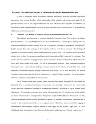 Chapter 1 – Overview of Principles of Distance Protection for Transmission Lines
In order to intelligently discuss the problems associated with distance protection for series compensated
transmission lines, we must first have a firm understanding of the principles and problems associated with the
protection schemes used on non-compensated transmission lines. Once these basic principles are understood, an
attempt can be made to expand on them in order to solve the additional relaying problems caused by the introduction
of the series compensation capacitors.
1.1

Commonly Used Methods Available for Distance Protection of Transmission Lines
There are three major categories of protection schemes for transmission lines. Two are known as distance

protection schemes. These are “Pilot Protection” and “Non-Pilot Protection”. The term “pilot” referring to the use
of a communications link between the ends of the line to be protected (allowing for instantaneous fault clearing).2
In pilot schemes, there is the advantage of “knowing” the conditions of the line at both ends. The third type of
approach are differential in nature. Phase comparison relaying is one of these. This allows for one fairly common
solution to the problem of series compensated transmission line protection which is successful in most cases. This
solution does not use distance relaying principles, instead it compares the phase of the currents at both ends of the
line to see if there is a fault in the middle. This will be discussed more fully later. Aside from phase comparison
relaying, there are a number of other pilot type protection schemes to choose from, some of which make use of
impedance measurements (distance relaying schemes) and some do not. All of those which take into account
impedance measurements must also allow for multiple zone or “stepped” distance protection. The same applies to
all distance protection schemes which are non-pilot based.
One of the most critical issues in power system protection of any kind is the speed with which a fault can
be cleared. Due to uncertainty in impedance measurements, when protecting a transmission line with non-pilot
distance protection schemes (and some types of pilot protection schemes), it is necessary to rely on “stepped” zones
of protection. This technique protects any given section of transmission line with multiple zones. Close in faults
are cleared instantaneously by zone 1 protection. This protects roughly 85-90% of the line. When a fault is at 95%
of the line its location becomes uncertain, based again on accuracy of impedance measurements, whether the fault is
actually on that particular section of line or on an adjacent section. Therefore, it makes sense to delay tripping of
faults which are perceived by the relay to be between the zone 1 upper limit and the zone 2 upper limit (120-150%)
of the length of the line in question. Zone three provides backup for neighboring lines. Delaying a trip on zone 2

4

 