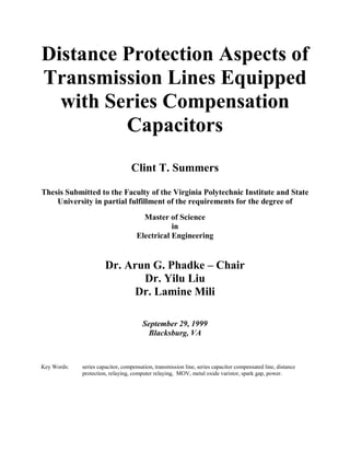 Distance Protection Aspects of
Transmission Lines Equipped
with Series Compensation
Capacitors
Clint T. Summers
Thesis Submitted to the Faculty of the Virginia Polytechnic Institute and State
University in partial fulfillment of the requirements for the degree of
Master of Science
in
Electrical Engineering

Dr. Arun G. Phadke – Chair
Dr. Yilu Liu
Dr. Lamine Mili
September 29, 1999
Blacksburg, VA

Key Words:

series capacitor, compensation, transmission line, series capacitor compensated line, distance
protection, relaying, computer relaying, MOV, metal oxide varistor, spark gap, power.

 