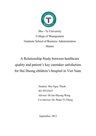 Shu - Te University
College of Management
Graduate School of Business Administration
Master
A Relationship Study between healthcare
quality and patient’s key caretaker satisfaction
for Hai Duong children’s hospital in Viet Nam.
Student: Nhu Ngoc Thanh
ID: 99733427
Advisor: Dr.Jau-Shyong Wang
Co-Advisor: Dr. Pham Vu Thang
September, 2013
 