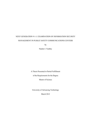 NEXT GENERATION 9-1-1: EXAMINATION OF INFORMATION SECURITY

  MANAGEMENT IN PUBLIC SAFETY COMMUNICATIONS CENTERS

                                 by

                         Natalie J. Yardley




              A Thesis Presented in Partial Fulfillment

                of the Requirements for the Degree

                         Master of Science




               University of Advancing Technology

                            March 2012
 