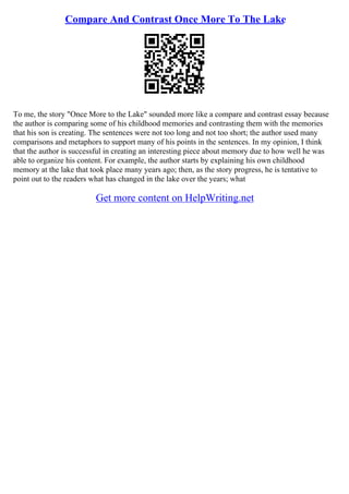 Compare And Contrast Once More To The Lake
To me, the story "Once More to the Lake" sounded more like a compare and contrast essay because
the author is comparing some of his childhood memories and contrasting them with the memories
that his son is creating. The sentences were not too long and not too short; the author used many
comparisons and metaphors to support many of his points in the sentences. In my opinion, I think
that the author is successful in creating an interesting piece about memory due to how well he was
able to organize his content. For example, the author starts by explaining his own childhood
memory at the lake that took place many years ago; then, as the story progress, he is tentative to
point out to the readers what has changed in the lake over the years; what
Get more content on HelpWriting.net
 
