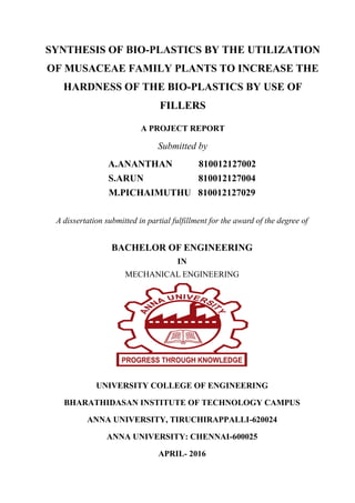 SYNTHESIS OF BIO-PLASTICS BY THE UTILIZATION
OF MUSACEAE FAMILY PLANTS TO INCREASE THE
HARDNESS OF THE BIO-PLASTICS BY USE OF
FILLERS
A PROJECT REPORT
Submitted by
A.ANANTHAN 810012127002
S.ARUN 810012127004
M.PICHAIMUTHU 810012127029
A dissertation submitted in partial fulfillment for the award of the degree of
BACHELOR OF ENGINEERING
IN
MECHANICAL ENGINEERING
UNIVERSITY COLLEGE OF ENGINEERING
BHARATHIDASAN INSTITUTE OF TECHNOLOGY CAMPUS
ANNA UNIVERSITY, TIRUCHIRAPPALLI-620024
ANNA UNIVERSITY: CHENNAI-600025
APRIL- 2016
 