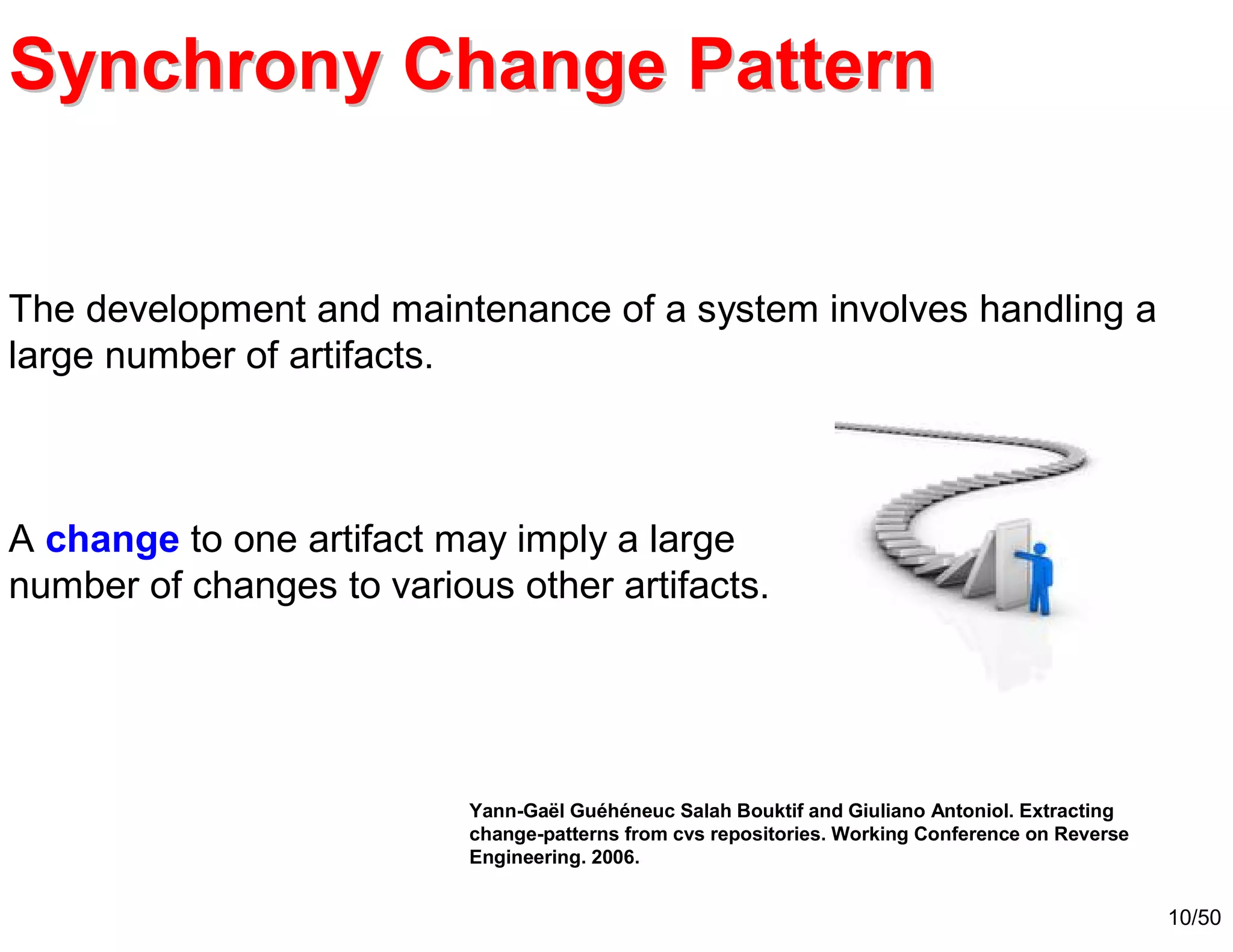 10/50
The development and maintenance of a system involves handling a
large number of artifacts.
A change to one artifact may imply a large
number of changes to various other artifacts.
Synchrony Change PatternSynchrony Change Pattern
Yann-Gaël Guéhéneuc Salah Bouktif and Giuliano Antoniol. Extracting
change-patterns from cvs repositories. Working Conference on Reverse
Engineering. 2006.
 