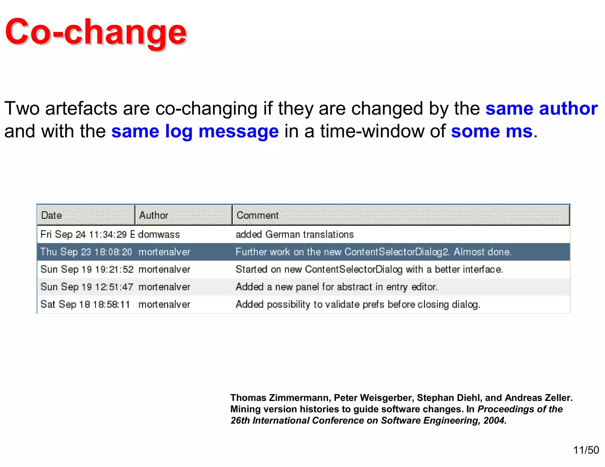 11/50
Two artefacts are co-changing if they are changed by the same author
and with the same log message in a time-window of some ms.
Thomas Zimmermann, Peter Weisgerber, Stephan Diehl, and Andreas Zeller.
Mining version histories to guide software changes. In Proceedings of the
26th International Conference on Software Engineering, 2004.
CoCo--changechange
 