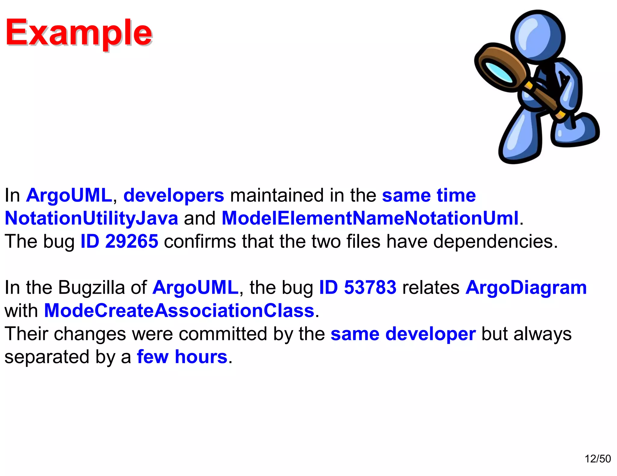 12/50
ExampleExample
In ArgoUML, developers maintained in the same time
NotationUtilityJava and ModelElementNameNotationUml.
The bug ID 29265 confirms that the two files have dependencies.
In the Bugzilla of ArgoUML, the bug ID 53783 relates ArgoDiagram
with ModeCreateAssociationClass.
Their changes were committed by the same developer but always
separated by a few hours.
 