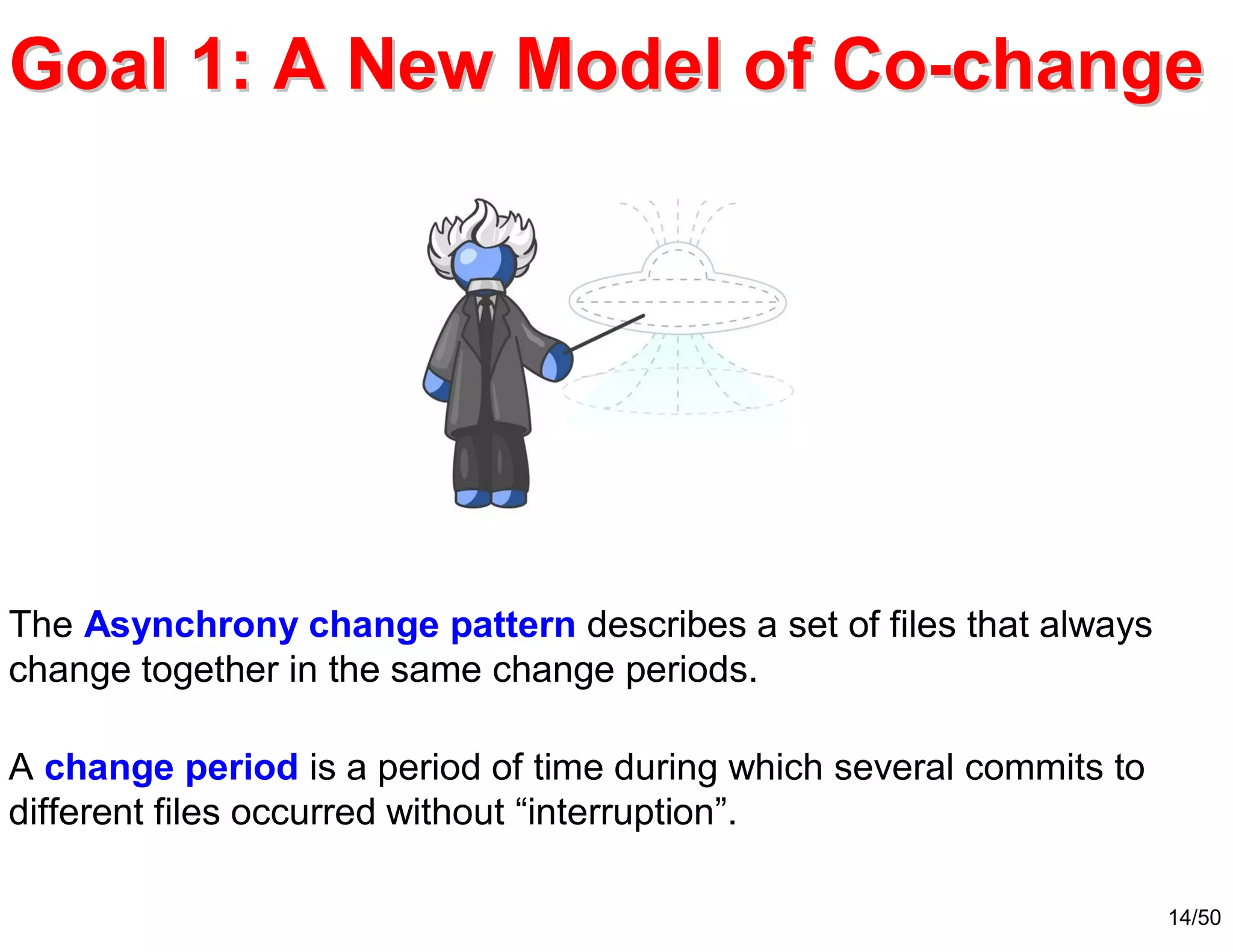 14/50
Goal 1: AGoal 1: A NewNew Model of CoModel of Co--changechange
The Asynchrony change pattern describes a set of files that always
change together in the same change periods.
A change period is a period of time during which several commits to
different files occurred without “interruption”.
 