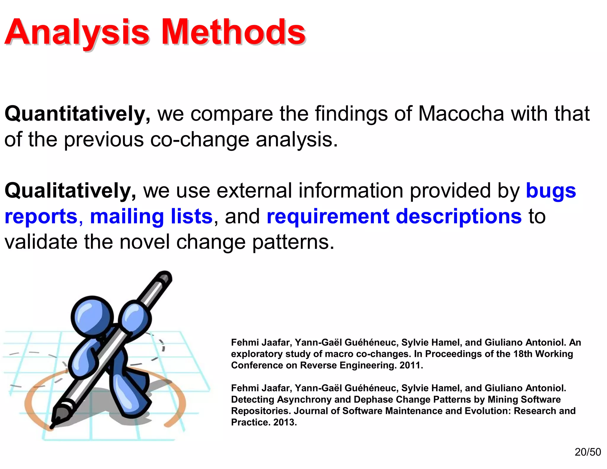 20/50
Quantitatively, we compare the findings of Macocha with that
of the previous co-change analysis.
Qualitatively, we use external information provided by bugs
reports, mailing lists, and requirement descriptions to
validate the novel change patterns.
Analysis MethodsAnalysis Methods
Fehmi Jaafar, Yann-Gaël Guéhéneuc, Sylvie Hamel, and Giuliano Antoniol. An
exploratory study of macro co-changes. In Proceedings of the 18th Working
Conference on Reverse Engineering. 2011.
Fehmi Jaafar, Yann-Gaël Guéhéneuc, Sylvie Hamel, and Giuliano Antoniol.
Detecting Asynchrony and Dephase Change Patterns by Mining Software
Repositories. Journal of Software Maintenance and Evolution: Research and
Practice. 2013.
 