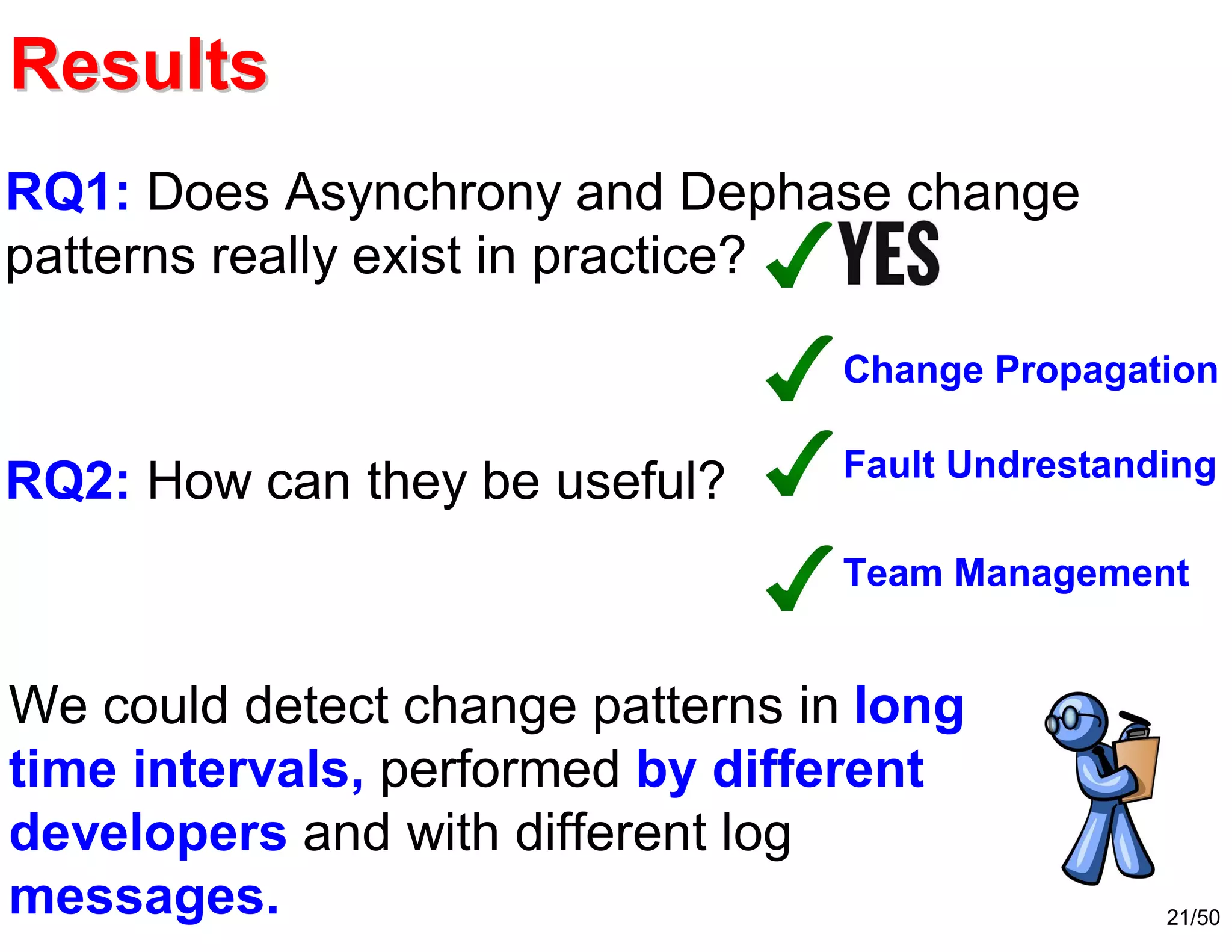 21/50
We could detect change patterns in long
time intervals, performed by different
developers and with different log
messages.
RQ1: Does Asynchrony and Dephase change
patterns really exist in practice?
RQ2: How can they be useful?
Change Propagation
Team Management
Fault Undrestanding
ResultsResults
 
