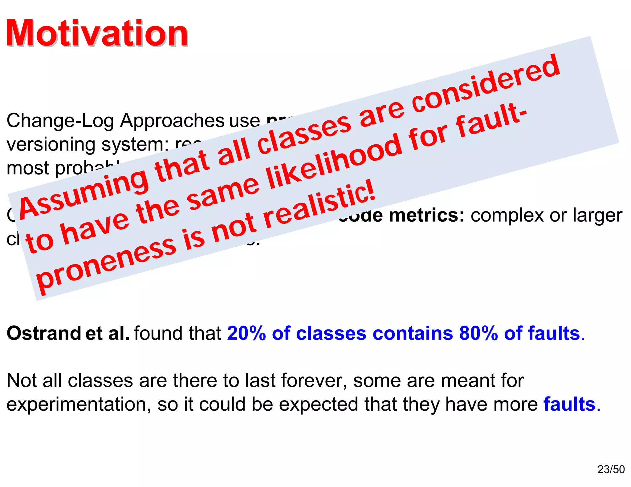23/50
Ostrand et al. found that 20% of classes contains 80% of faults.
Not all classes are there to last forever, some are meant for
experimentation, so it could be expected that they have more faults.
Change-Log Approaches use process metrics extracted from the
versioning system: recently or frequently changed classes are the
most probable source of faults.
Code-Metrics approaches use source code metrics: complex or larger
classes are more fault-prone.
Assuming that all classes are considered
to have the same likelihood for fault-
proneness is not realistic!
MotivationMotivation
 