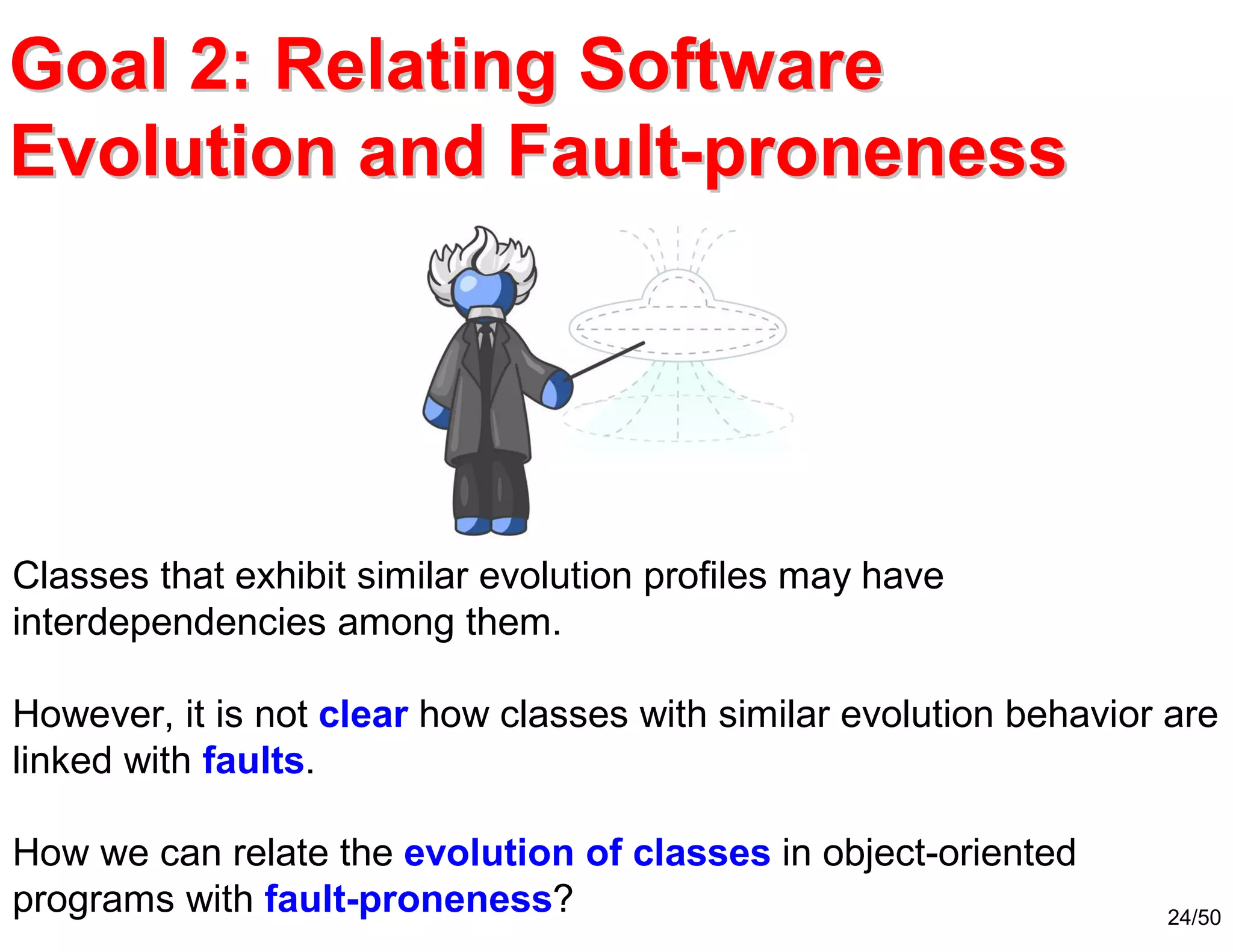 24/50
Classes that exhibit similar evolution profiles may have
interdependencies among them.
However, it is not clear how classes with similar evolution behavior are
linked with faults.
How we can relate the evolution of classes in object-oriented
programs with fault-proneness?
Goal 2: Relating SoftwareGoal 2: Relating Software
Evolution and FaultEvolution and Fault--pronenessproneness
 