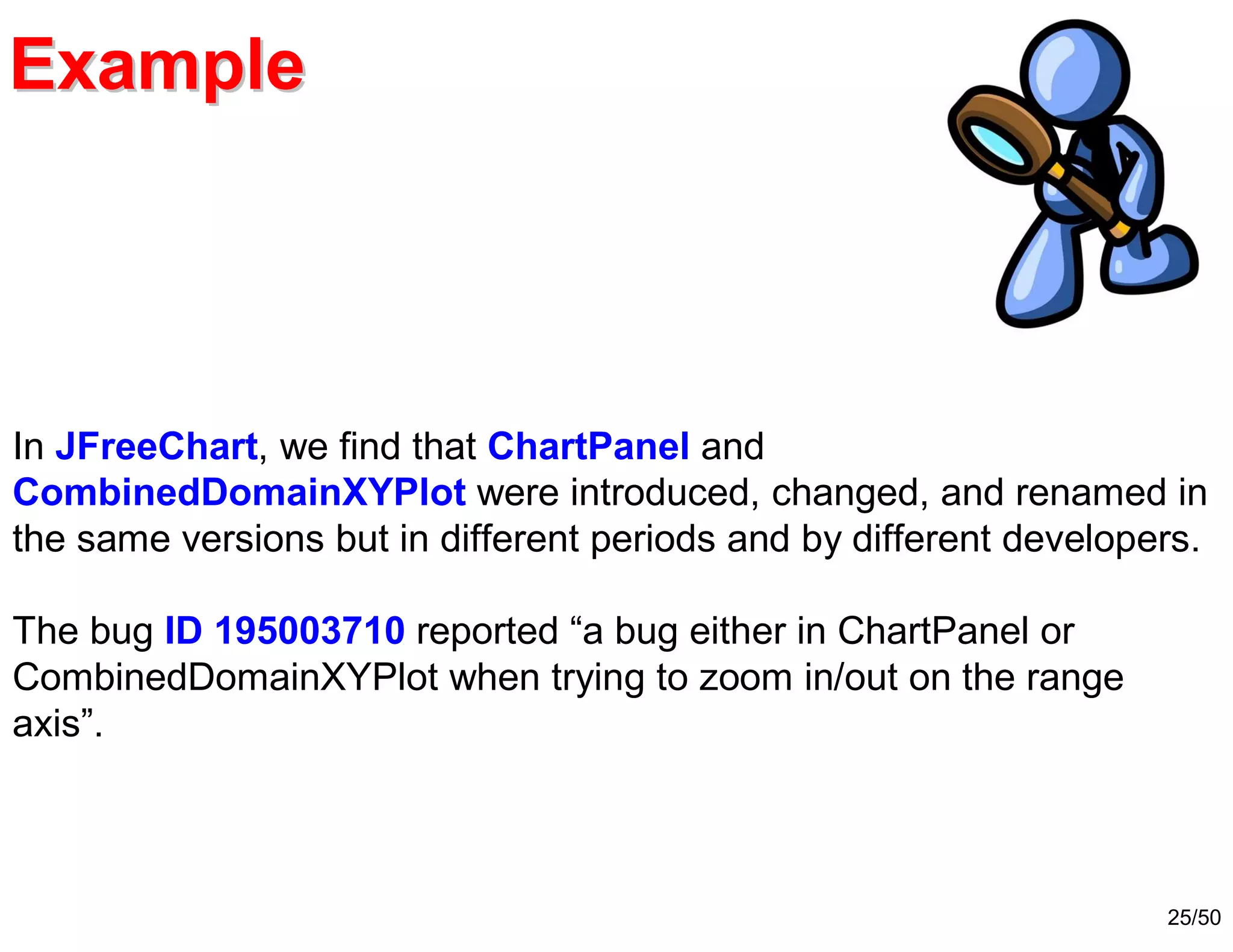25/50
ExampleExample
In JFreeChart, we find that ChartPanel and
CombinedDomainXYPlot were introduced, changed, and renamed in
the same versions but in different periods and by different developers.
The bug ID 195003710 reported “a bug either in ChartPanel or
CombinedDomainXYPlot when trying to zoom in/out on the range
axis”.
 