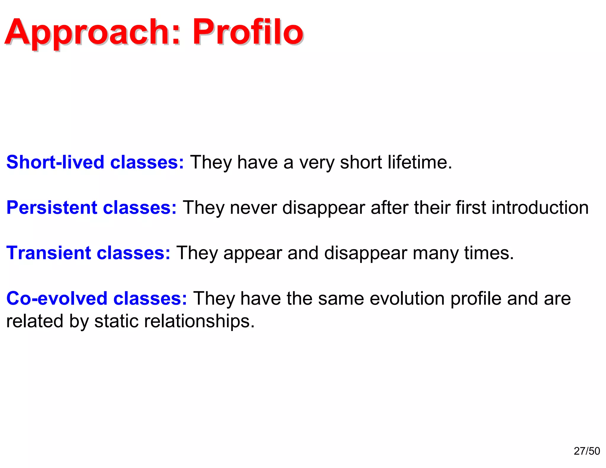 27/50
Approach: ProfiloApproach: Profilo
Short-lived classes: They have a very short lifetime.
Persistent classes: They never disappear after their first introduction
Transient classes: They appear and disappear many times.
Co-evolved classes: They have the same evolution profile and are
related by static relationships.
 