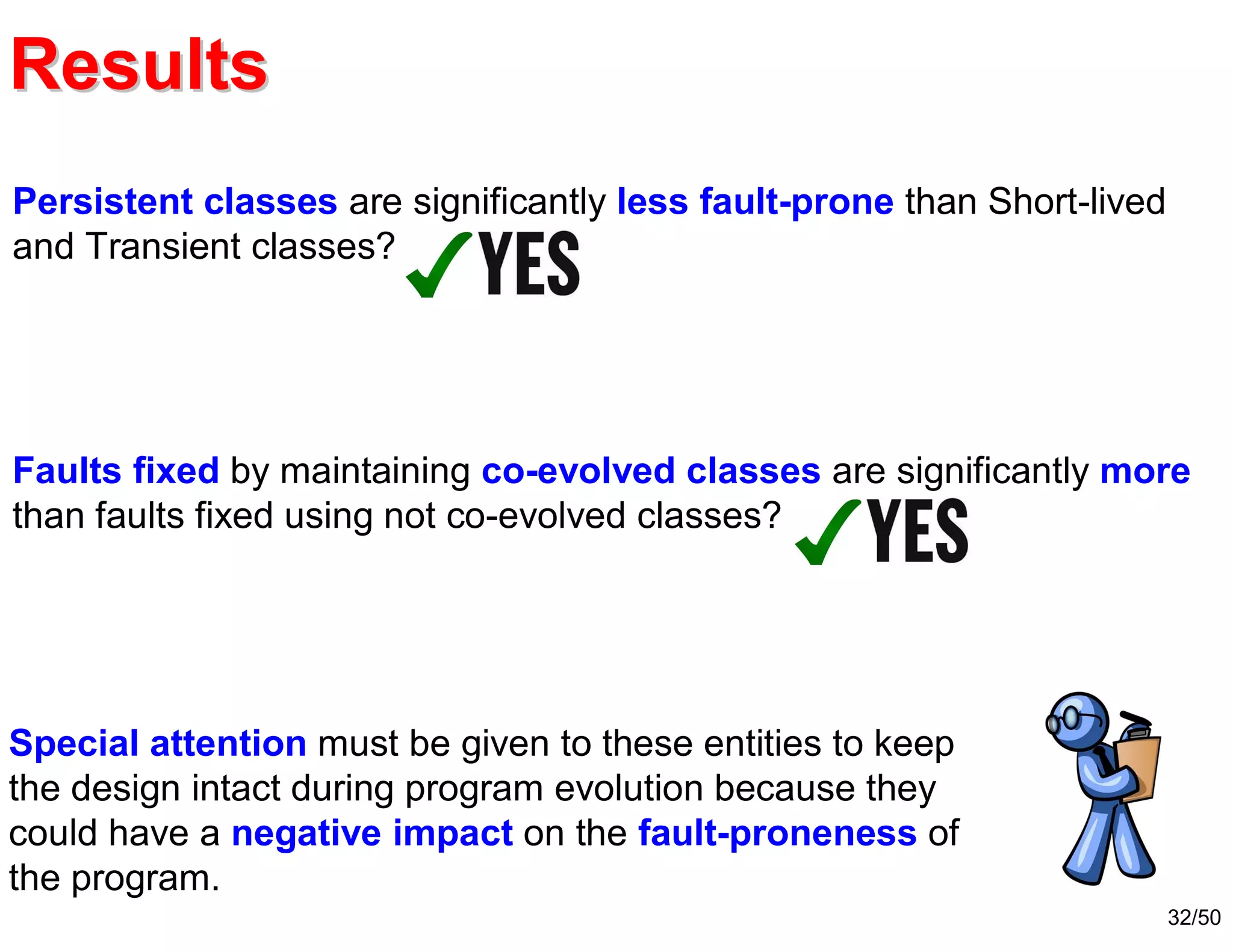 32/50
ResultsResults
Persistent classes are significantly less fault-prone than Short-lived
and Transient classes?
Faults fixed by maintaining co-evolved classes are significantly more
than faults fixed using not co-evolved classes?
Special attention must be given to these entities to keep
the design intact during program evolution because they
could have a negative impact on the fault-proneness of
the program.
 