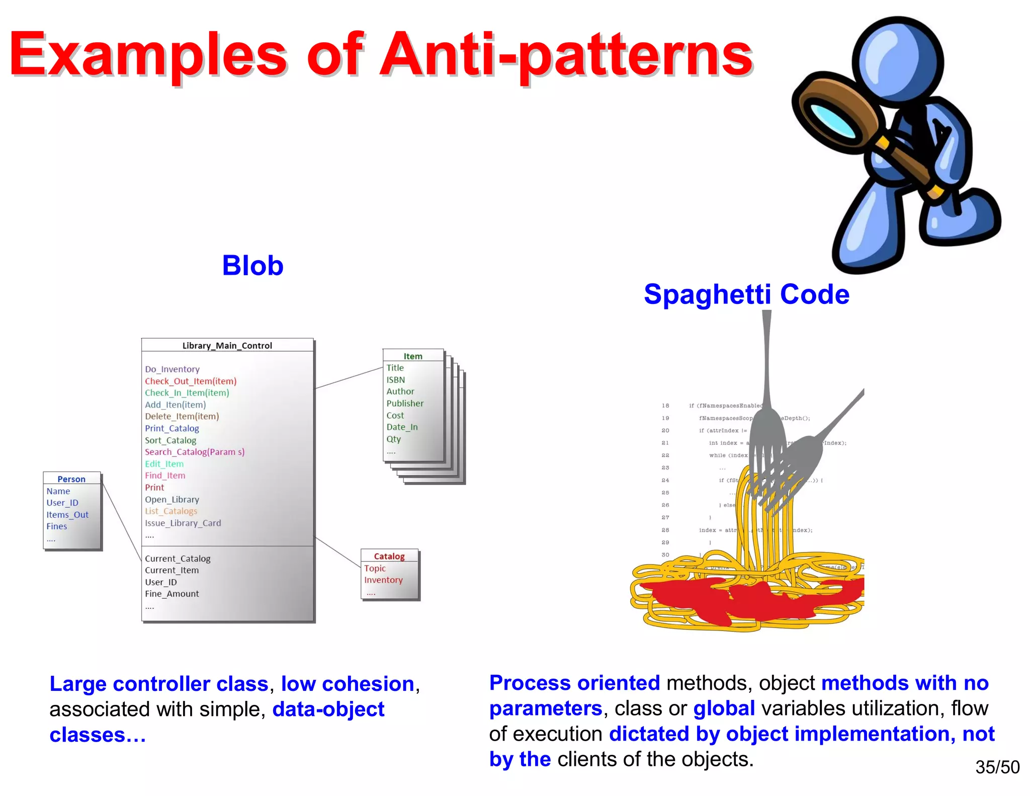 35/50
Examples of AntiExamples of Anti--patternspatterns
Large controller class, low cohesion,
associated with simple, data-object
classes…
Blob
Spaghetti Code
Process oriented methods, object methods with no
parameters, class or global variables utilization, flow
of execution dictated by object implementation, not
by the clients of the objects.
 