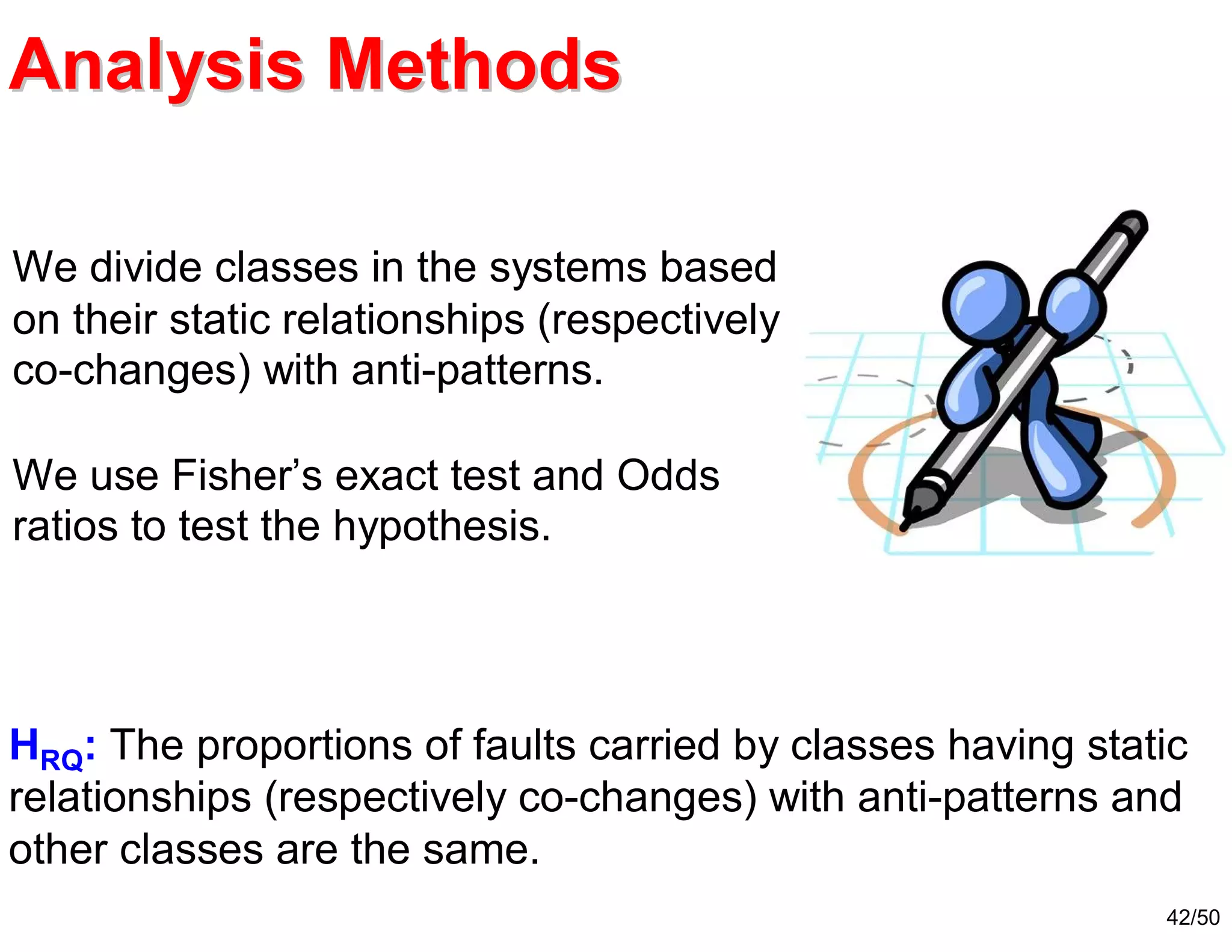 42/50
Analysis MethodsAnalysis Methods
HRQ: The proportions of faults carried by classes having static
relationships (respectively co-changes) with anti-patterns and
other classes are the same.
We divide classes in the systems based
on their static relationships (respectively
co-changes) with anti-patterns.
We use Fisher’s exact test and Odds
ratios to test the hypothesis.
 