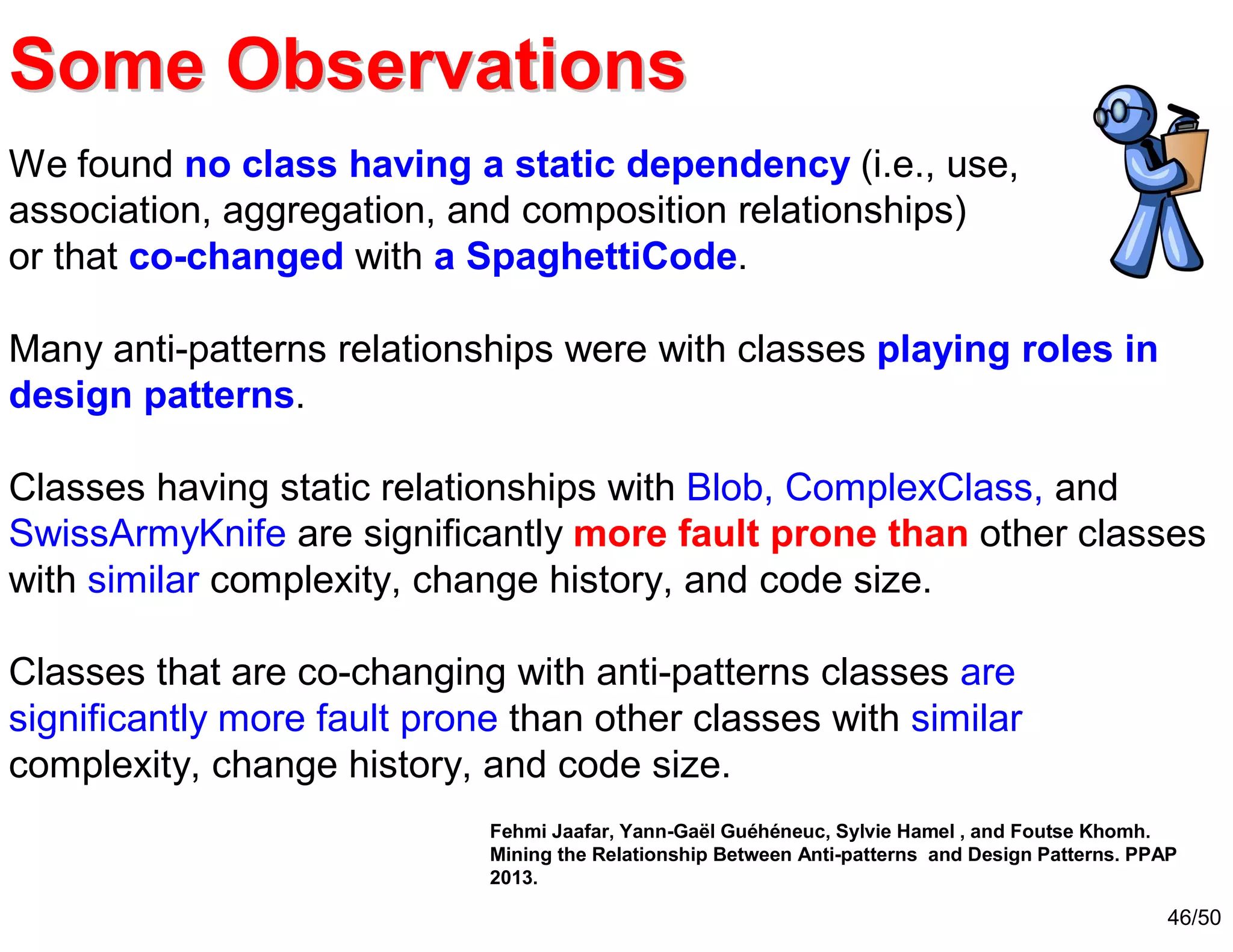 46/50
We found no class having a static dependency (i.e., use,
association, aggregation, and composition relationships)
or that co-changed with a SpaghettiCode.
Many anti-patterns relationships were with classes playing roles in
design patterns.
Classes having static relationships with Blob, ComplexClass, and
SwissArmyKnife are significantly more fault prone than other classes
with similar complexity, change history, and code size.
Classes that are co-changing with anti-patterns classes are
significantly more fault prone than other classes with similar
complexity, change history, and code size.
Some ObservationsSome Observations
Fehmi Jaafar, Yann-Gaël Guéhéneuc, Sylvie Hamel , and Foutse Khomh.
Mining the Relationship Between Anti-patterns and Design Patterns. PPAP
2013.
 