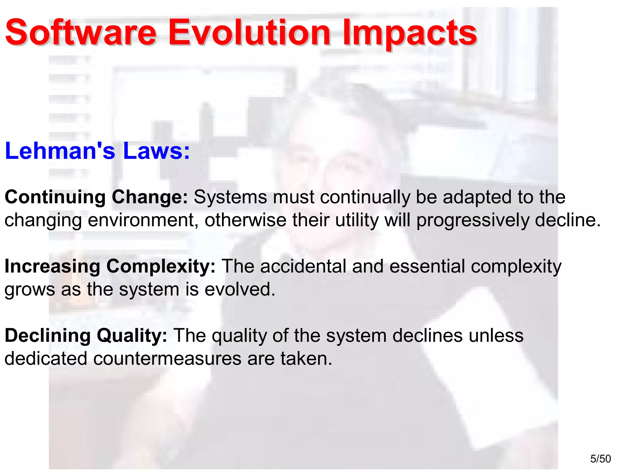 5/50
Lehman's Laws:
Continuing Change: Systems must continually be adapted to the
changing environment, otherwise their utility will progressively decline.
Increasing Complexity: The accidental and essential complexity
grows as the system is evolved.
Declining Quality: The quality of the system declines unless
dedicated countermeasures are taken.
Software Evolution ImpactsSoftware Evolution Impacts
 