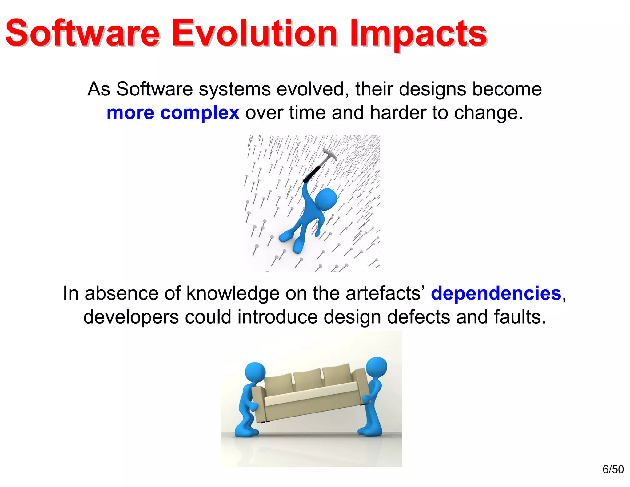 6/50
As Software systems evolved, their designs become
more complex over time and harder to change.
In absence of knowledge on the artefacts’ dependencies,
developers could introduce design defects and faults.
Software Evolution ImpactsSoftware Evolution Impacts
 
