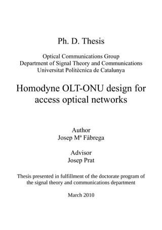 Ph. D. Thesis
         Optical Communications Group
 Department of Signal Theory and Communications
       Universitat Politècnica de Catalunya


Homodyne OLT-ONU design for
   access optical networks


                       Author
                  Josep Mª Fàbrega

                        Advisor
                       Josep Prat

Thesis presented in fulfillment of the doctorate program of
    the signal theory and communications department

                       March 2010
 