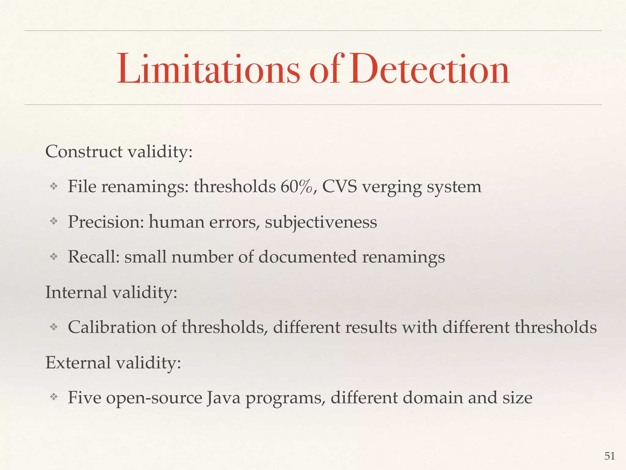 Construct validity:
❖ File renamings: thresholds 60%, CVS verging system
❖ Precision: human errors, subjectiveness
❖ Recall: small number of documented renamings
Internal validity:
❖ Calibration of thresholds, different results with different thresholds
External validity:
❖ Five open-source Java programs, different domain and size
51
Limitations of Detection
 