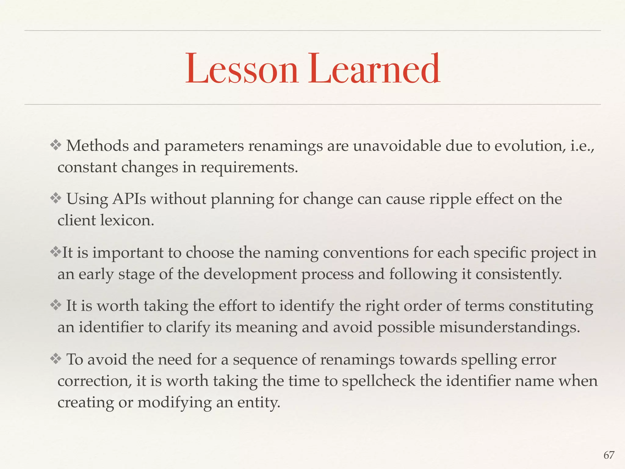 ❖ Methods and parameters renamings are unavoidable due to evolution, i.e.,
constant changes in requirements.
❖ Using APIs without planning for change can cause ripple effect on the
client lexicon.
❖It is important to choose the naming conventions for each speciﬁc project in
an early stage of the development process and following it consistently.
❖ It is worth taking the effort to identify the right order of terms constituting
an identiﬁer to clarify its meaning and avoid possible misunderstandings.
❖ To avoid the need for a sequence of renamings towards spelling error
correction, it is worth taking the time to spellcheck the identiﬁer name when
creating or modifying an entity.
67
Lesson Learned
 