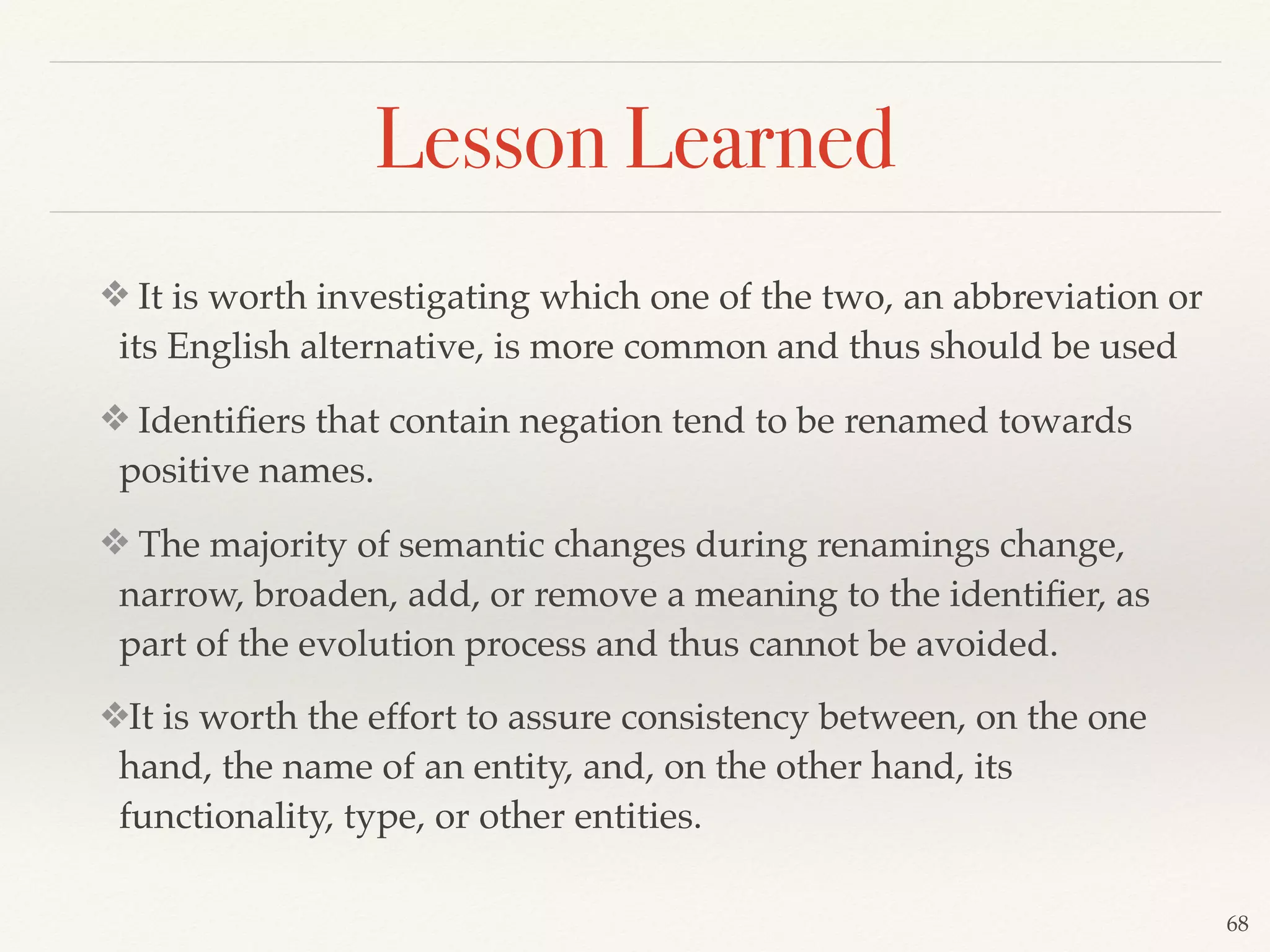 ❖ It is worth investigating which one of the two, an abbreviation or
its English alternative, is more common and thus should be used
❖ Identiﬁers that contain negation tend to be renamed towards
positive names.
❖ The majority of semantic changes during renamings change,
narrow, broaden, add, or remove a meaning to the identiﬁer, as
part of the evolution process and thus cannot be avoided.
❖It is worth the effort to assure consistency between, on the one
hand, the name of an entity, and, on the other hand, its
functionality, type, or other entities.
68
Lesson Learned
 