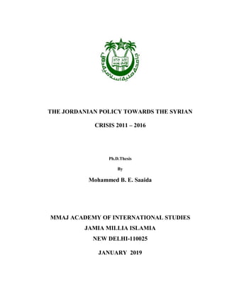THE JORDANIAN POLICY TOWARDS THE SYRIAN
CRISIS 2011 – 2016
Ph.D.Thesis
By
Mohammed B. E. Saaida
MMAJ ACADEMY OF INTERNATIONAL STUDIES
JAMIA MILLIA ISLAMIA
NEW DELHI-110025
JANUARY 2019
 
