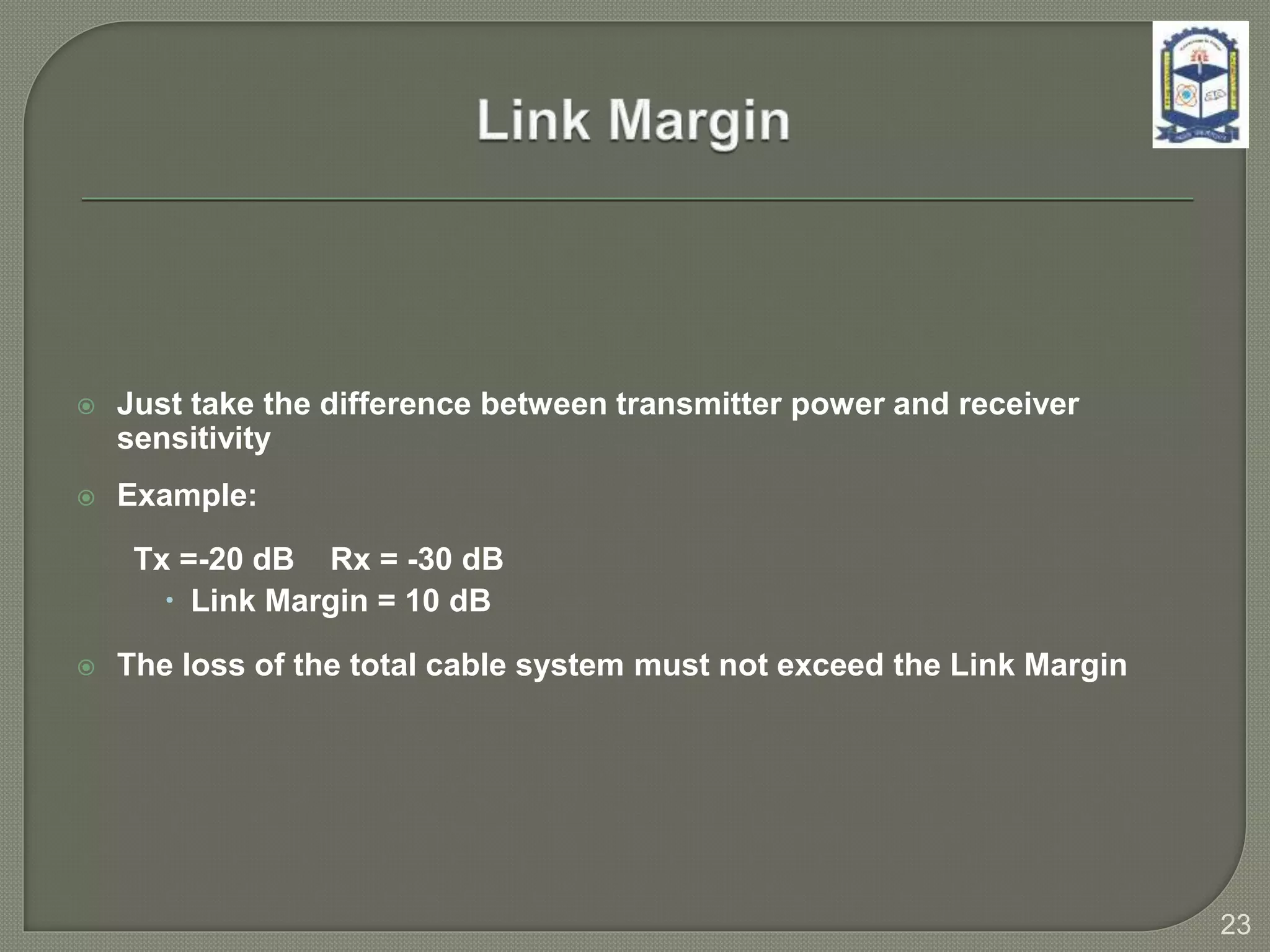  Just take the difference between transmitter power and receiver
sensitivity
 Example:
Tx =-20 dB Rx = -30 dB
 Link Margin = 10 dB
 The loss of the total cable system must not exceed the Link Margin
23
 